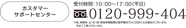 カスタマーサポートセンター0120-999-404受付9：00～17：00（平日）※尚、時間外・土・日・祝・特別休暇期間は音声案内でのご対応になる場合がございます。予めご了承くださいませ。