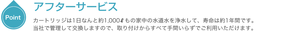 アフターサービス　カートリッジは1日なんと約1,000もの家の水道水を浄水して、寿命は約一年館です。